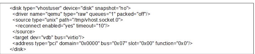     <disk type="vhostuser" device="disk" snapshot="no">
      <driver name="qemu" type="raw" queues="1" packed="off"/>
      <source type="unix" path="/tmp/vhost.socket.0">
        <reconnect enabled="yes" timeout="10"/>
      </source>
      <target dev="vdb" bus="virtio"/>
      <address type="pci" domain="0x0000" bus="0x07" slot="0x00" function="0x0"/>
    </disk>
